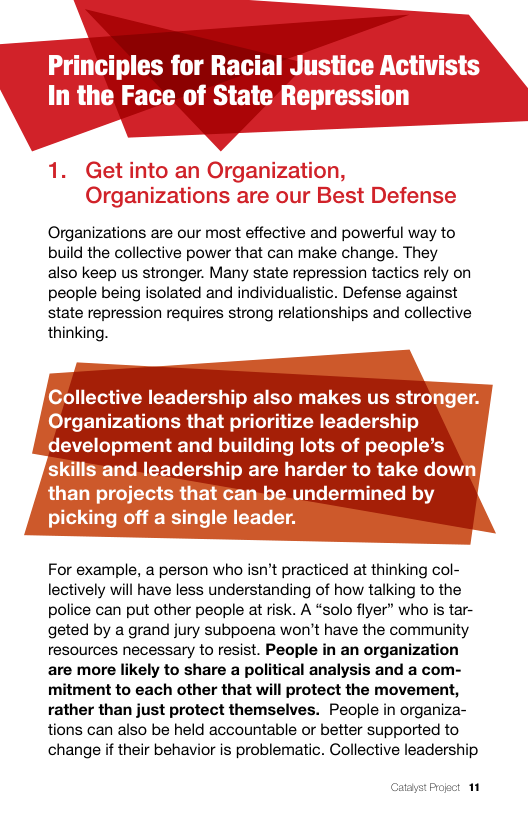 Organizations are our most effective and powerful way to build the collective power that can make change. They also keep us stronger. Many state repression tactics rely on people being isolated and individualistic. Defense against state repression requires strong relationships and collective thinking.  ollective leadership also makes us stro rganizations that prioritize leadership development and building lots of people’s adership are harder to take do e undermined by  For example, a person who isn’t practiced at thinking col- lectively will have less understanding of how talking to the police can put other people at risk. A “solo flyer” who is tar- geted by a grand jury subpoena won’t have the community resources necessary to resist. People in an organization are more likely to share a political analysis and a com- mitment to each other that will protect the movement, rather than just protect themselves. People in organiza- tions can also be held accountable or better supported to change if their behavior is problematic. Collective leadership  Catayst Proect 11 